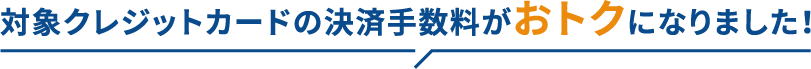 対象クレジットカードの決済手数料がおトクになりました!